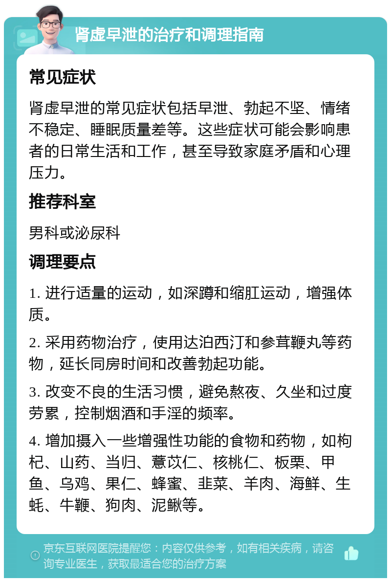 肾虚早泄的治疗和调理指南 常见症状 肾虚早泄的常见症状包括早泄、勃起不坚、情绪不稳定、睡眠质量差等。这些症状可能会影响患者的日常生活和工作，甚至导致家庭矛盾和心理压力。 推荐科室 男科或泌尿科 调理要点 1. 进行适量的运动，如深蹲和缩肛运动，增强体质。 2. 采用药物治疗，使用达泊西汀和参茸鞭丸等药物，延长同房时间和改善勃起功能。 3. 改变不良的生活习惯，避免熬夜、久坐和过度劳累，控制烟酒和手淫的频率。 4. 增加摄入一些增强性功能的食物和药物，如枸杞、山药、当归、薏苡仁、核桃仁、板栗、甲鱼、乌鸡、果仁、蜂蜜、韭菜、羊肉、海鲜、生蚝、牛鞭、狗肉、泥鳅等。