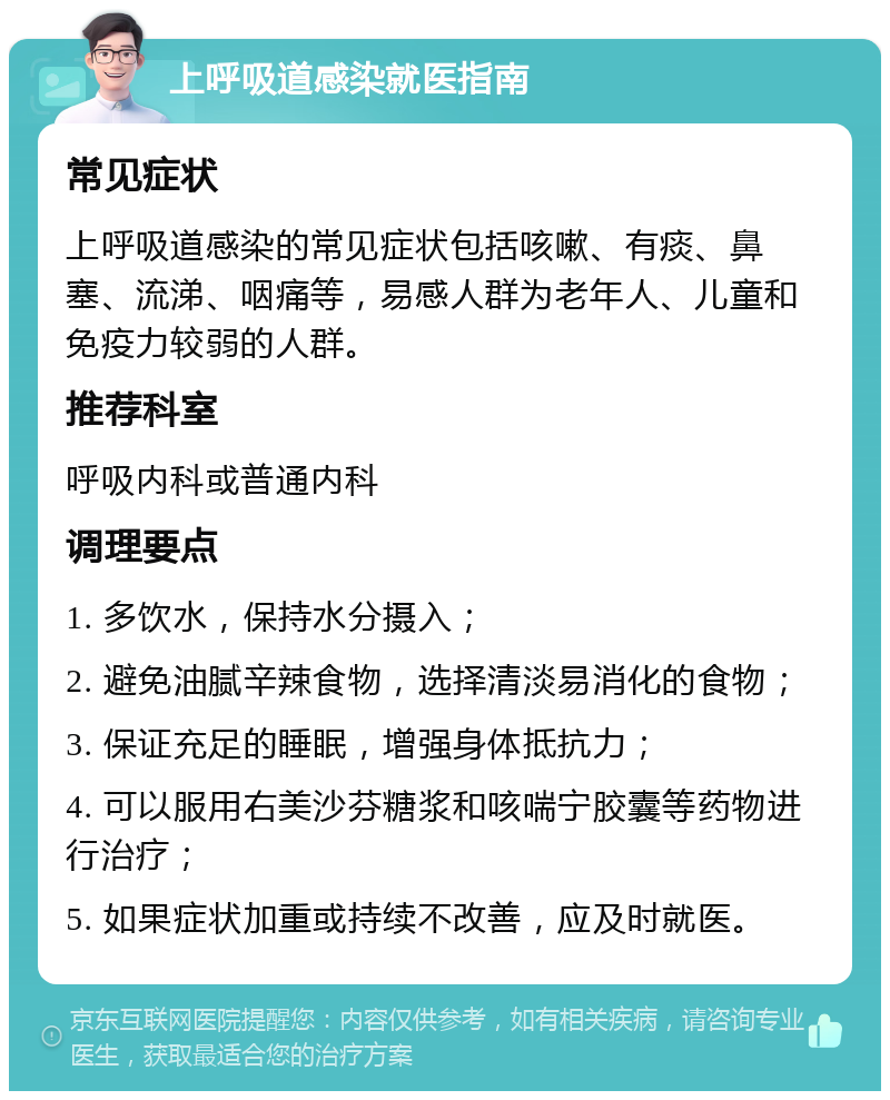 上呼吸道感染就医指南 常见症状 上呼吸道感染的常见症状包括咳嗽、有痰、鼻塞、流涕、咽痛等，易感人群为老年人、儿童和免疫力较弱的人群。 推荐科室 呼吸内科或普通内科 调理要点 1. 多饮水，保持水分摄入； 2. 避免油腻辛辣食物，选择清淡易消化的食物； 3. 保证充足的睡眠，增强身体抵抗力； 4. 可以服用右美沙芬糖浆和咳喘宁胶囊等药物进行治疗； 5. 如果症状加重或持续不改善，应及时就医。