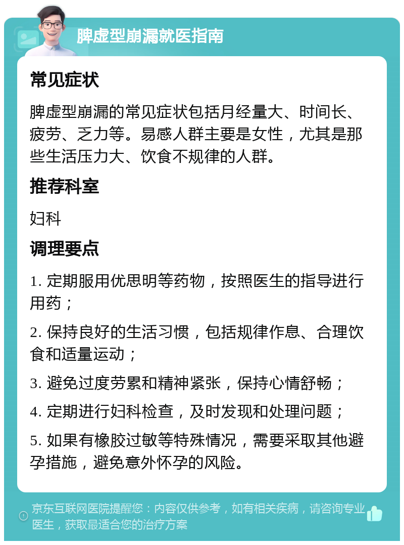 脾虚型崩漏就医指南 常见症状 脾虚型崩漏的常见症状包括月经量大、时间长、疲劳、乏力等。易感人群主要是女性，尤其是那些生活压力大、饮食不规律的人群。 推荐科室 妇科 调理要点 1. 定期服用优思明等药物，按照医生的指导进行用药； 2. 保持良好的生活习惯，包括规律作息、合理饮食和适量运动； 3. 避免过度劳累和精神紧张，保持心情舒畅； 4. 定期进行妇科检查，及时发现和处理问题； 5. 如果有橡胶过敏等特殊情况，需要采取其他避孕措施，避免意外怀孕的风险。