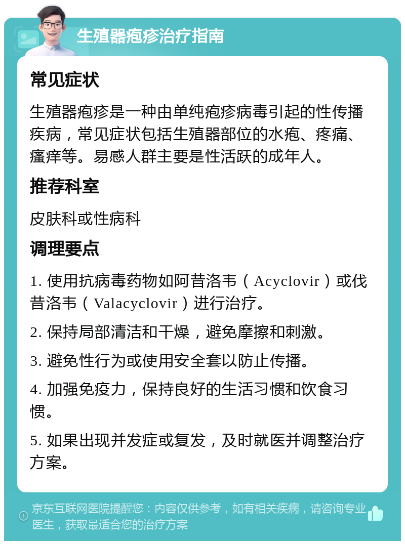 生殖器疱疹治疗指南 常见症状 生殖器疱疹是一种由单纯疱疹病毒引起的性传播疾病，常见症状包括生殖器部位的水疱、疼痛、瘙痒等。易感人群主要是性活跃的成年人。 推荐科室 皮肤科或性病科 调理要点 1. 使用抗病毒药物如阿昔洛韦（Acyclovir）或伐昔洛韦（Valacyclovir）进行治疗。 2. 保持局部清洁和干燥，避免摩擦和刺激。 3. 避免性行为或使用安全套以防止传播。 4. 加强免疫力，保持良好的生活习惯和饮食习惯。 5. 如果出现并发症或复发，及时就医并调整治疗方案。