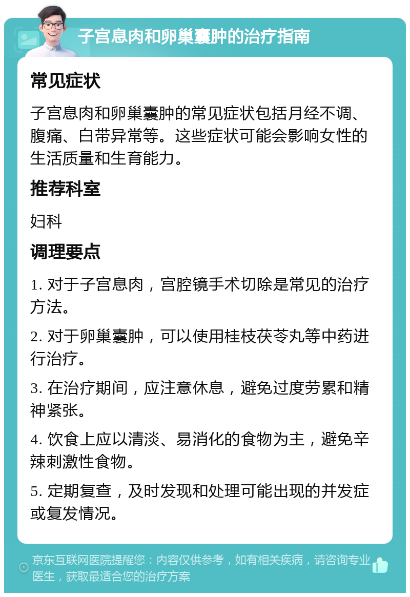 子宫息肉和卵巢囊肿的治疗指南 常见症状 子宫息肉和卵巢囊肿的常见症状包括月经不调、腹痛、白带异常等。这些症状可能会影响女性的生活质量和生育能力。 推荐科室 妇科 调理要点 1. 对于子宫息肉，宫腔镜手术切除是常见的治疗方法。 2. 对于卵巢囊肿，可以使用桂枝茯苓丸等中药进行治疗。 3. 在治疗期间，应注意休息，避免过度劳累和精神紧张。 4. 饮食上应以清淡、易消化的食物为主，避免辛辣刺激性食物。 5. 定期复查，及时发现和处理可能出现的并发症或复发情况。