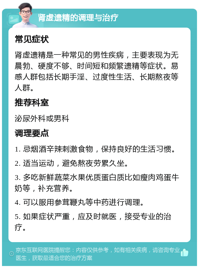 肾虚遗精的调理与治疗 常见症状 肾虚遗精是一种常见的男性疾病，主要表现为无晨勃、硬度不够、时间短和频繁遗精等症状。易感人群包括长期手淫、过度性生活、长期熬夜等人群。 推荐科室 泌尿外科或男科 调理要点 1. 忌烟酒辛辣刺激食物，保持良好的生活习惯。 2. 适当运动，避免熬夜劳累久坐。 3. 多吃新鲜蔬菜水果优质蛋白质比如瘦肉鸡蛋牛奶等，补充营养。 4. 可以服用参茸鞭丸等中药进行调理。 5. 如果症状严重，应及时就医，接受专业的治疗。