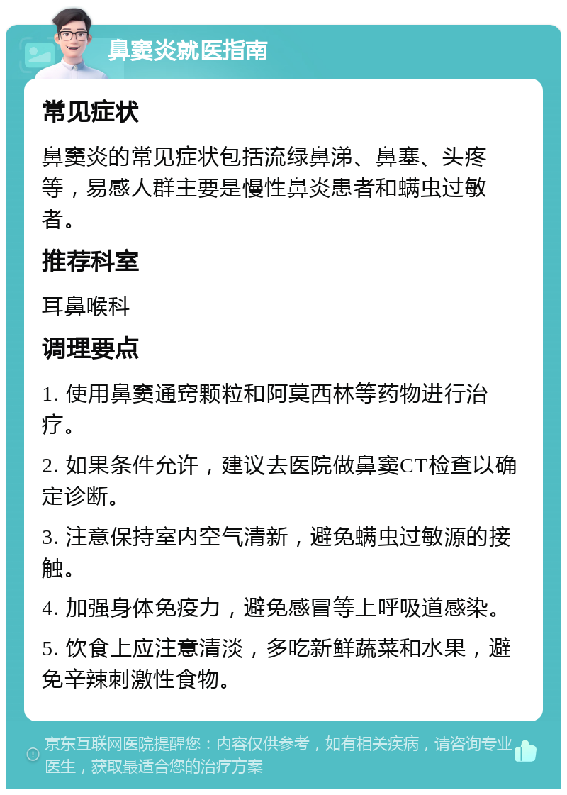 鼻窦炎就医指南 常见症状 鼻窦炎的常见症状包括流绿鼻涕、鼻塞、头疼等，易感人群主要是慢性鼻炎患者和螨虫过敏者。 推荐科室 耳鼻喉科 调理要点 1. 使用鼻窦通窍颗粒和阿莫西林等药物进行治疗。 2. 如果条件允许，建议去医院做鼻窦CT检查以确定诊断。 3. 注意保持室内空气清新，避免螨虫过敏源的接触。 4. 加强身体免疫力，避免感冒等上呼吸道感染。 5. 饮食上应注意清淡，多吃新鲜蔬菜和水果，避免辛辣刺激性食物。