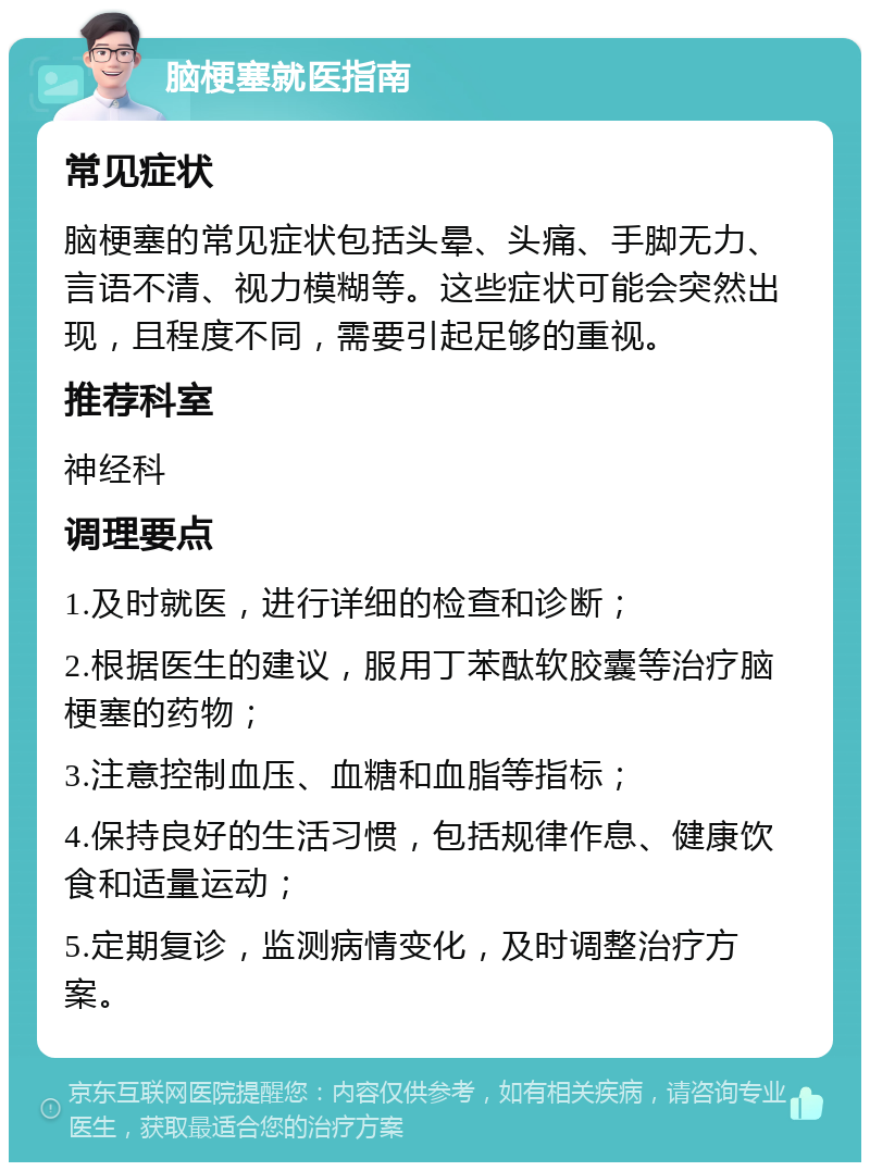 脑梗塞就医指南 常见症状 脑梗塞的常见症状包括头晕、头痛、手脚无力、言语不清、视力模糊等。这些症状可能会突然出现，且程度不同，需要引起足够的重视。 推荐科室 神经科 调理要点 1.及时就医，进行详细的检查和诊断； 2.根据医生的建议，服用丁苯酞软胶囊等治疗脑梗塞的药物； 3.注意控制血压、血糖和血脂等指标； 4.保持良好的生活习惯，包括规律作息、健康饮食和适量运动； 5.定期复诊，监测病情变化，及时调整治疗方案。