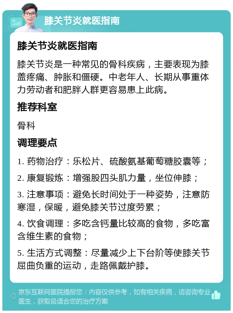 膝关节炎就医指南 膝关节炎就医指南 膝关节炎是一种常见的骨科疾病，主要表现为膝盖疼痛、肿胀和僵硬。中老年人、长期从事重体力劳动者和肥胖人群更容易患上此病。 推荐科室 骨科 调理要点 1. 药物治疗：乐松片、硫酸氨基葡萄糖胶囊等； 2. 康复锻炼：增强股四头肌力量，坐位伸膝； 3. 注意事项：避免长时间处于一种姿势，注意防寒湿，保暖，避免膝关节过度劳累； 4. 饮食调理：多吃含钙量比较高的食物，多吃富含维生素的食物； 5. 生活方式调整：尽量减少上下台阶等使膝关节屈曲负重的运动，走路佩戴护膝。