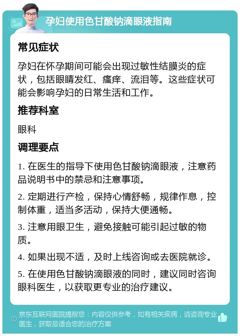 孕妇使用色甘酸钠滴眼液指南 常见症状 孕妇在怀孕期间可能会出现过敏性结膜炎的症状，包括眼睛发红、瘙痒、流泪等。这些症状可能会影响孕妇的日常生活和工作。 推荐科室 眼科 调理要点 1. 在医生的指导下使用色甘酸钠滴眼液，注意药品说明书中的禁忌和注意事项。 2. 定期进行产检，保持心情舒畅，规律作息，控制体重，适当多活动，保持大便通畅。 3. 注意用眼卫生，避免接触可能引起过敏的物质。 4. 如果出现不适，及时上线咨询或去医院就诊。 5. 在使用色甘酸钠滴眼液的同时，建议同时咨询眼科医生，以获取更专业的治疗建议。