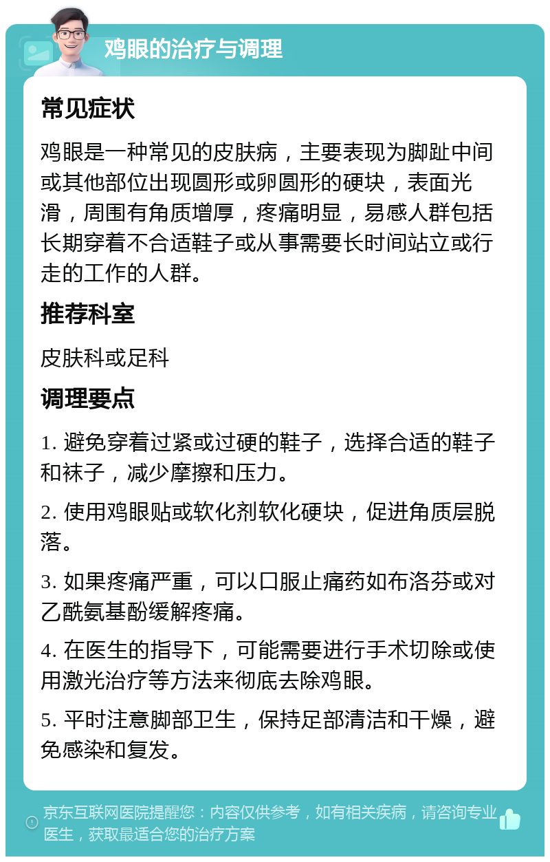 鸡眼的治疗与调理 常见症状 鸡眼是一种常见的皮肤病，主要表现为脚趾中间或其他部位出现圆形或卵圆形的硬块，表面光滑，周围有角质增厚，疼痛明显，易感人群包括长期穿着不合适鞋子或从事需要长时间站立或行走的工作的人群。 推荐科室 皮肤科或足科 调理要点 1. 避免穿着过紧或过硬的鞋子，选择合适的鞋子和袜子，减少摩擦和压力。 2. 使用鸡眼贴或软化剂软化硬块，促进角质层脱落。 3. 如果疼痛严重，可以口服止痛药如布洛芬或对乙酰氨基酚缓解疼痛。 4. 在医生的指导下，可能需要进行手术切除或使用激光治疗等方法来彻底去除鸡眼。 5. 平时注意脚部卫生，保持足部清洁和干燥，避免感染和复发。