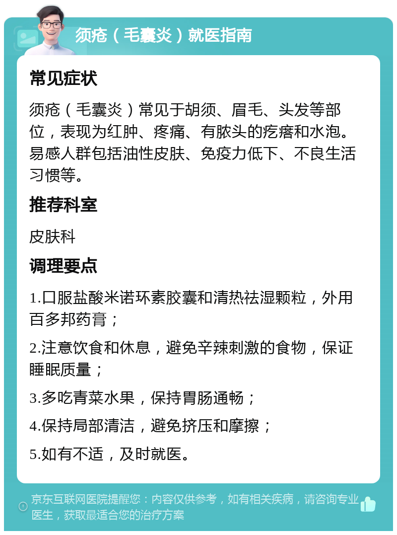 须疮（毛囊炎）就医指南 常见症状 须疮（毛囊炎）常见于胡须、眉毛、头发等部位，表现为红肿、疼痛、有脓头的疙瘩和水泡。易感人群包括油性皮肤、免疫力低下、不良生活习惯等。 推荐科室 皮肤科 调理要点 1.口服盐酸米诺环素胶囊和清热祛湿颗粒，外用百多邦药膏； 2.注意饮食和休息，避免辛辣刺激的食物，保证睡眠质量； 3.多吃青菜水果，保持胃肠通畅； 4.保持局部清洁，避免挤压和摩擦； 5.如有不适，及时就医。