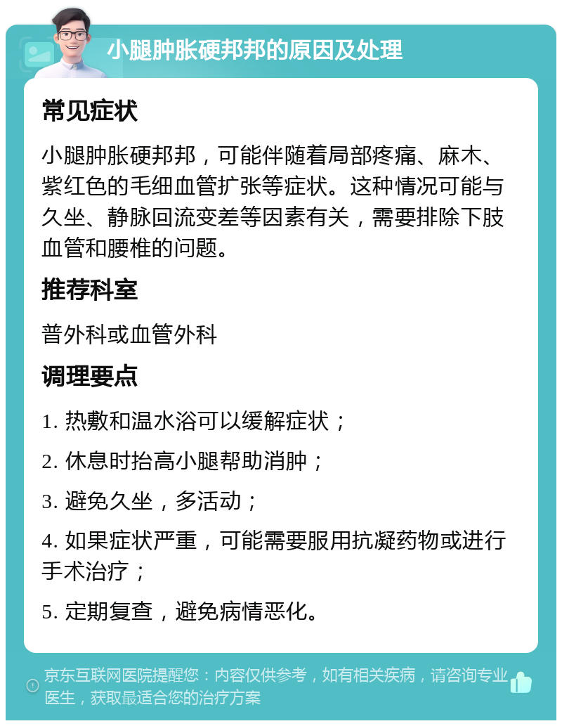 小腿肿胀硬邦邦的原因及处理 常见症状 小腿肿胀硬邦邦，可能伴随着局部疼痛、麻木、紫红色的毛细血管扩张等症状。这种情况可能与久坐、静脉回流变差等因素有关，需要排除下肢血管和腰椎的问题。 推荐科室 普外科或血管外科 调理要点 1. 热敷和温水浴可以缓解症状； 2. 休息时抬高小腿帮助消肿； 3. 避免久坐，多活动； 4. 如果症状严重，可能需要服用抗凝药物或进行手术治疗； 5. 定期复查，避免病情恶化。