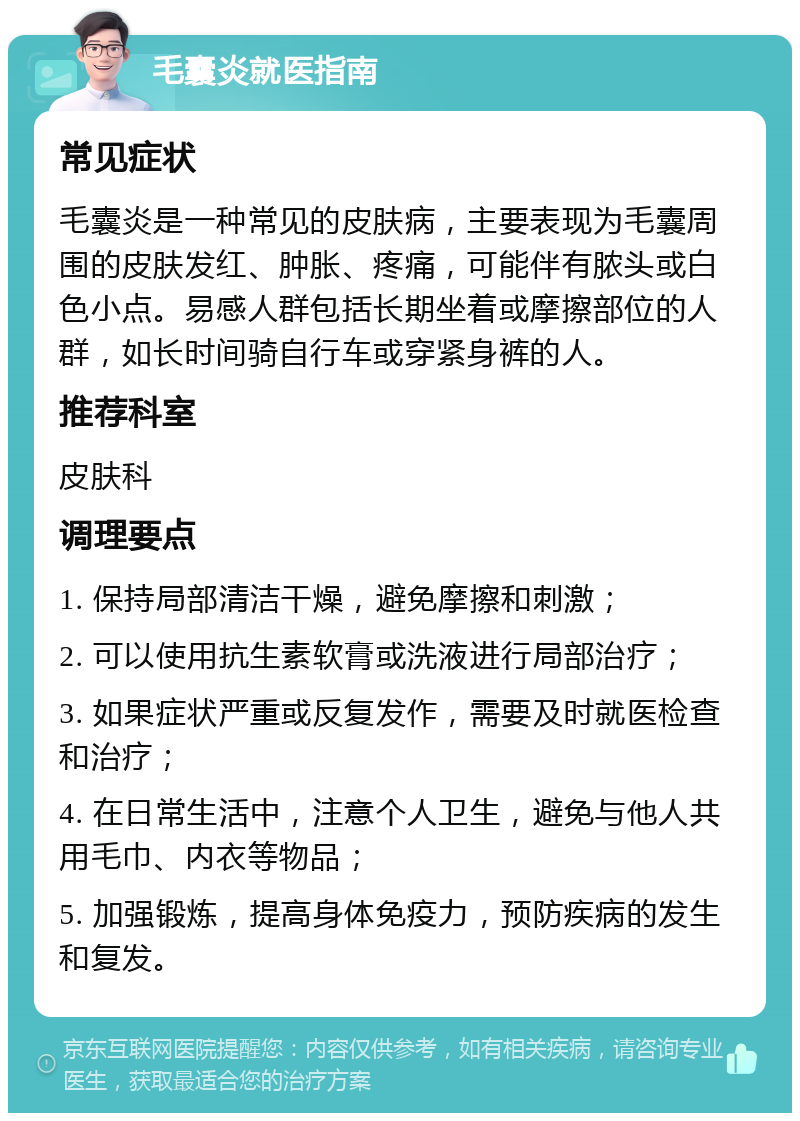 毛囊炎就医指南 常见症状 毛囊炎是一种常见的皮肤病，主要表现为毛囊周围的皮肤发红、肿胀、疼痛，可能伴有脓头或白色小点。易感人群包括长期坐着或摩擦部位的人群，如长时间骑自行车或穿紧身裤的人。 推荐科室 皮肤科 调理要点 1. 保持局部清洁干燥，避免摩擦和刺激； 2. 可以使用抗生素软膏或洗液进行局部治疗； 3. 如果症状严重或反复发作，需要及时就医检查和治疗； 4. 在日常生活中，注意个人卫生，避免与他人共用毛巾、内衣等物品； 5. 加强锻炼，提高身体免疫力，预防疾病的发生和复发。