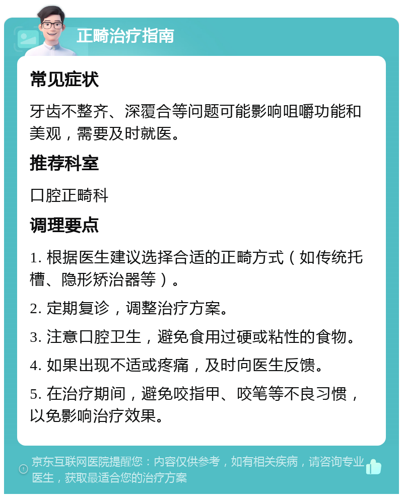 正畸治疗指南 常见症状 牙齿不整齐、深覆合等问题可能影响咀嚼功能和美观，需要及时就医。 推荐科室 口腔正畸科 调理要点 1. 根据医生建议选择合适的正畸方式（如传统托槽、隐形矫治器等）。 2. 定期复诊，调整治疗方案。 3. 注意口腔卫生，避免食用过硬或粘性的食物。 4. 如果出现不适或疼痛，及时向医生反馈。 5. 在治疗期间，避免咬指甲、咬笔等不良习惯，以免影响治疗效果。