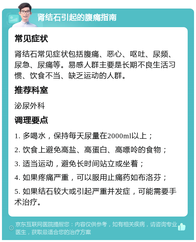 肾结石引起的腹痛指南 常见症状 肾结石常见症状包括腹痛、恶心、呕吐、尿频、尿急、尿痛等。易感人群主要是长期不良生活习惯、饮食不当、缺乏运动的人群。 推荐科室 泌尿外科 调理要点 1. 多喝水，保持每天尿量在2000ml以上； 2. 饮食上避免高盐、高蛋白、高嘌呤的食物； 3. 适当运动，避免长时间站立或坐着； 4. 如果疼痛严重，可以服用止痛药如布洛芬； 5. 如果结石较大或引起严重并发症，可能需要手术治疗。