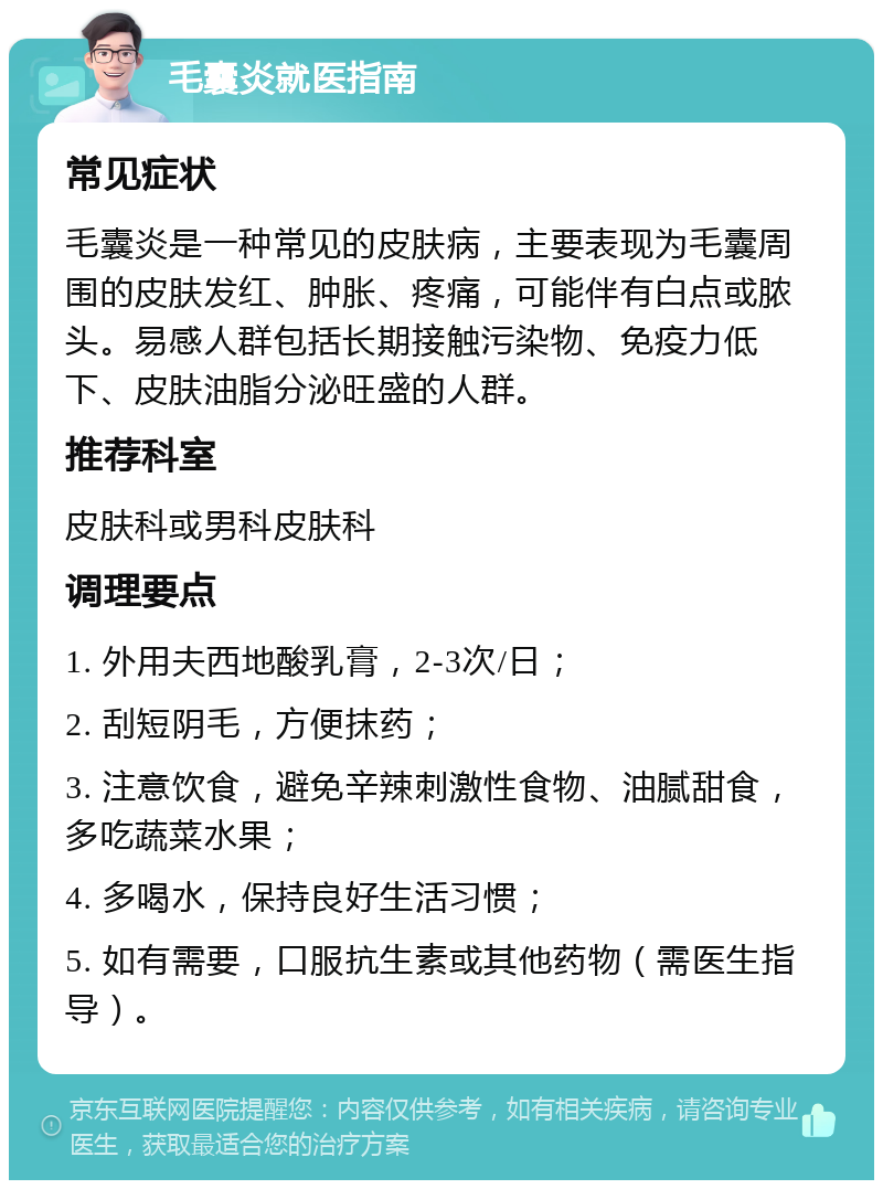 毛囊炎就医指南 常见症状 毛囊炎是一种常见的皮肤病，主要表现为毛囊周围的皮肤发红、肿胀、疼痛，可能伴有白点或脓头。易感人群包括长期接触污染物、免疫力低下、皮肤油脂分泌旺盛的人群。 推荐科室 皮肤科或男科皮肤科 调理要点 1. 外用夫西地酸乳膏，2-3次/日； 2. 刮短阴毛，方便抹药； 3. 注意饮食，避免辛辣刺激性食物、油腻甜食，多吃蔬菜水果； 4. 多喝水，保持良好生活习惯； 5. 如有需要，口服抗生素或其他药物（需医生指导）。