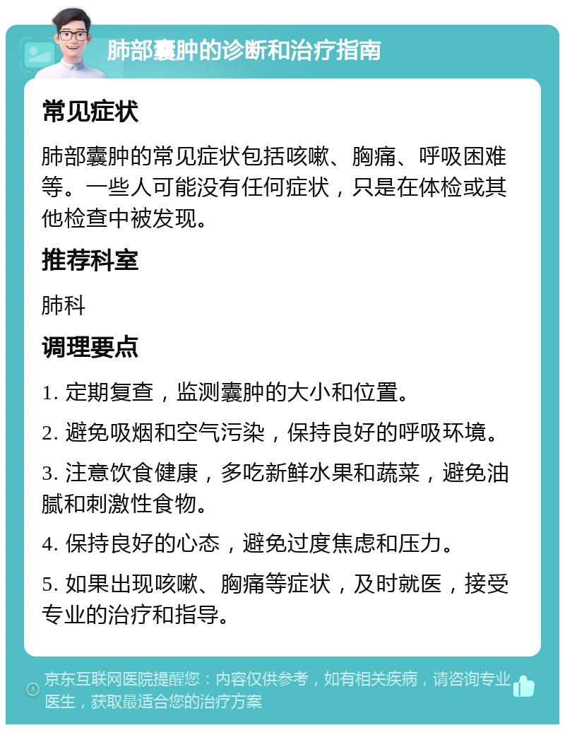 肺部囊肿的诊断和治疗指南 常见症状 肺部囊肿的常见症状包括咳嗽、胸痛、呼吸困难等。一些人可能没有任何症状，只是在体检或其他检查中被发现。 推荐科室 肺科 调理要点 1. 定期复查，监测囊肿的大小和位置。 2. 避免吸烟和空气污染，保持良好的呼吸环境。 3. 注意饮食健康，多吃新鲜水果和蔬菜，避免油腻和刺激性食物。 4. 保持良好的心态，避免过度焦虑和压力。 5. 如果出现咳嗽、胸痛等症状，及时就医，接受专业的治疗和指导。