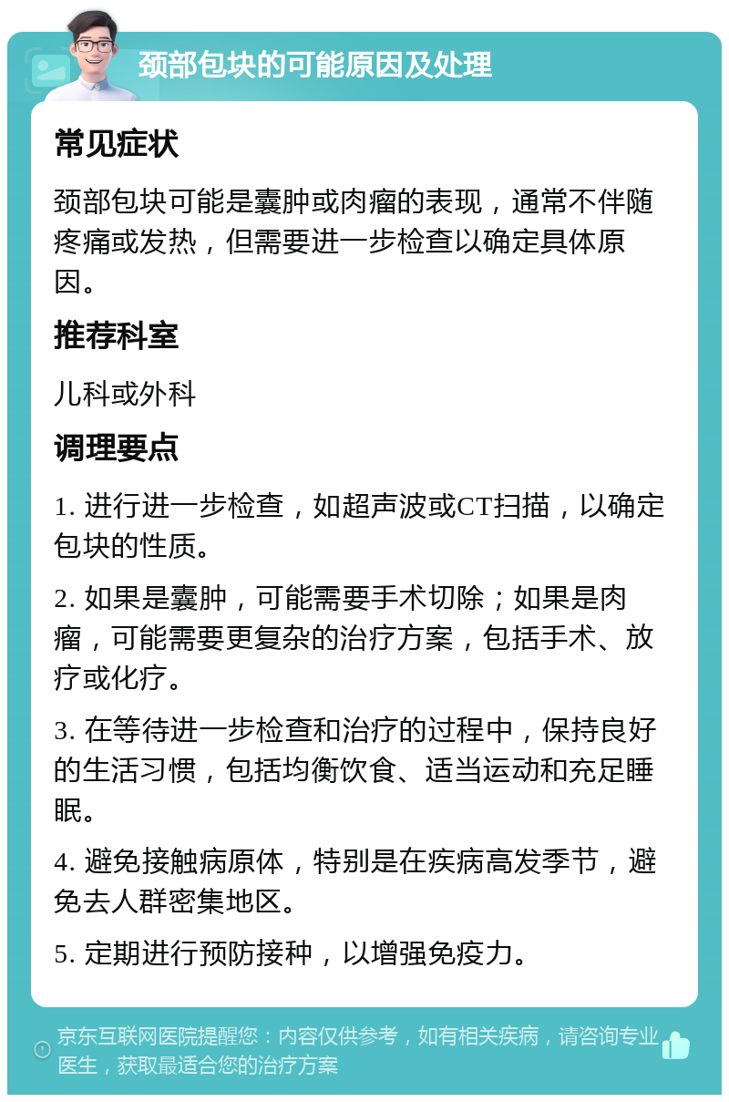 颈部包块的可能原因及处理 常见症状 颈部包块可能是囊肿或肉瘤的表现，通常不伴随疼痛或发热，但需要进一步检查以确定具体原因。 推荐科室 儿科或外科 调理要点 1. 进行进一步检查，如超声波或CT扫描，以确定包块的性质。 2. 如果是囊肿，可能需要手术切除；如果是肉瘤，可能需要更复杂的治疗方案，包括手术、放疗或化疗。 3. 在等待进一步检查和治疗的过程中，保持良好的生活习惯，包括均衡饮食、适当运动和充足睡眠。 4. 避免接触病原体，特别是在疾病高发季节，避免去人群密集地区。 5. 定期进行预防接种，以增强免疫力。