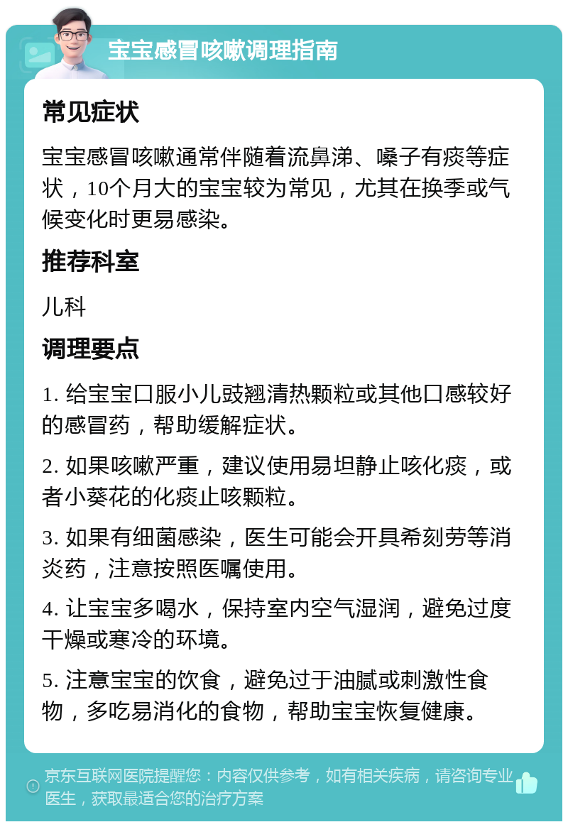 宝宝感冒咳嗽调理指南 常见症状 宝宝感冒咳嗽通常伴随着流鼻涕、嗓子有痰等症状，10个月大的宝宝较为常见，尤其在换季或气候变化时更易感染。 推荐科室 儿科 调理要点 1. 给宝宝口服小儿豉翘清热颗粒或其他口感较好的感冒药，帮助缓解症状。 2. 如果咳嗽严重，建议使用易坦静止咳化痰，或者小葵花的化痰止咳颗粒。 3. 如果有细菌感染，医生可能会开具希刻劳等消炎药，注意按照医嘱使用。 4. 让宝宝多喝水，保持室内空气湿润，避免过度干燥或寒冷的环境。 5. 注意宝宝的饮食，避免过于油腻或刺激性食物，多吃易消化的食物，帮助宝宝恢复健康。