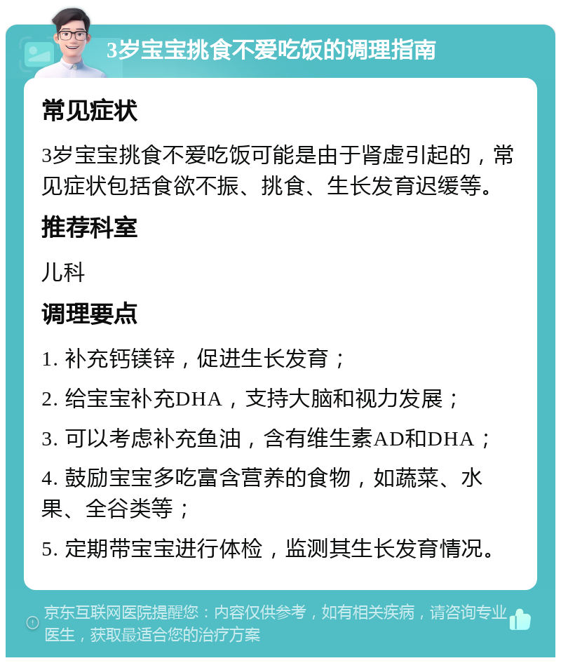 3岁宝宝挑食不爱吃饭的调理指南 常见症状 3岁宝宝挑食不爱吃饭可能是由于肾虚引起的，常见症状包括食欲不振、挑食、生长发育迟缓等。 推荐科室 儿科 调理要点 1. 补充钙镁锌，促进生长发育； 2. 给宝宝补充DHA，支持大脑和视力发展； 3. 可以考虑补充鱼油，含有维生素AD和DHA； 4. 鼓励宝宝多吃富含营养的食物，如蔬菜、水果、全谷类等； 5. 定期带宝宝进行体检，监测其生长发育情况。