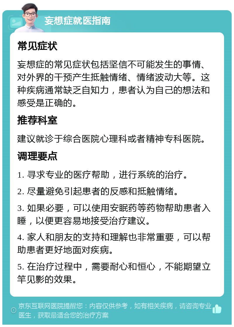 妄想症就医指南 常见症状 妄想症的常见症状包括坚信不可能发生的事情、对外界的干预产生抵触情绪、情绪波动大等。这种疾病通常缺乏自知力，患者认为自己的想法和感受是正确的。 推荐科室 建议就诊于综合医院心理科或者精神专科医院。 调理要点 1. 寻求专业的医疗帮助，进行系统的治疗。 2. 尽量避免引起患者的反感和抵触情绪。 3. 如果必要，可以使用安眠药等药物帮助患者入睡，以便更容易地接受治疗建议。 4. 家人和朋友的支持和理解也非常重要，可以帮助患者更好地面对疾病。 5. 在治疗过程中，需要耐心和恒心，不能期望立竿见影的效果。