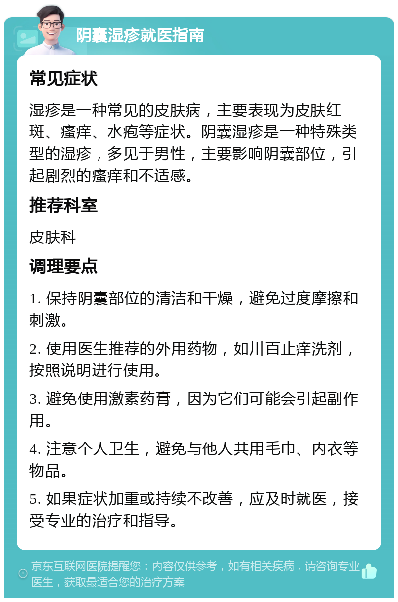 阴囊湿疹就医指南 常见症状 湿疹是一种常见的皮肤病，主要表现为皮肤红斑、瘙痒、水疱等症状。阴囊湿疹是一种特殊类型的湿疹，多见于男性，主要影响阴囊部位，引起剧烈的瘙痒和不适感。 推荐科室 皮肤科 调理要点 1. 保持阴囊部位的清洁和干燥，避免过度摩擦和刺激。 2. 使用医生推荐的外用药物，如川百止痒洗剂，按照说明进行使用。 3. 避免使用激素药膏，因为它们可能会引起副作用。 4. 注意个人卫生，避免与他人共用毛巾、内衣等物品。 5. 如果症状加重或持续不改善，应及时就医，接受专业的治疗和指导。