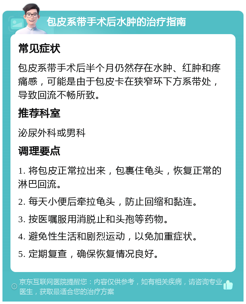 包皮系带手术后水肿的治疗指南 常见症状 包皮系带手术后半个月仍然存在水肿、红肿和疼痛感，可能是由于包皮卡在狭窄环下方系带处，导致回流不畅所致。 推荐科室 泌尿外科或男科 调理要点 1. 将包皮正常拉出来，包裹住龟头，恢复正常的淋巴回流。 2. 每天小便后牵拉龟头，防止回缩和黏连。 3. 按医嘱服用消脱止和头孢等药物。 4. 避免性生活和剧烈运动，以免加重症状。 5. 定期复查，确保恢复情况良好。