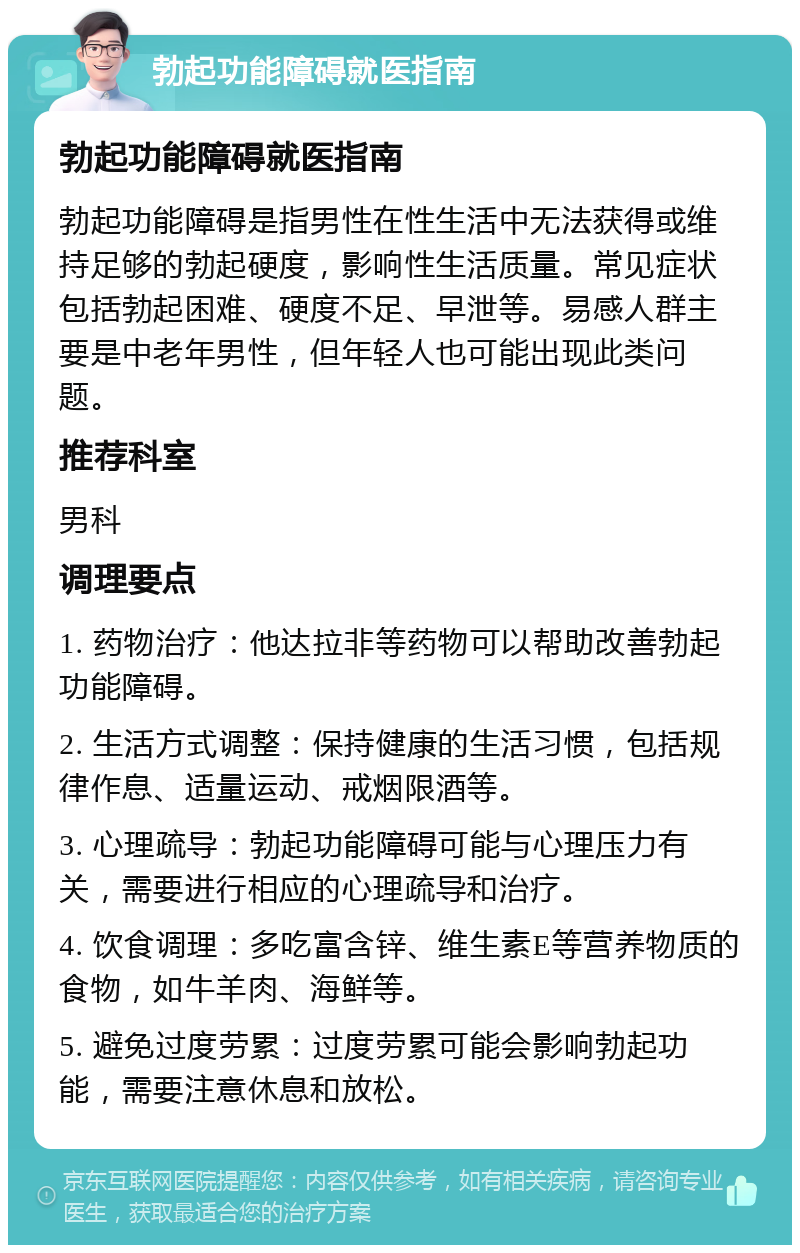 勃起功能障碍就医指南 勃起功能障碍就医指南 勃起功能障碍是指男性在性生活中无法获得或维持足够的勃起硬度，影响性生活质量。常见症状包括勃起困难、硬度不足、早泄等。易感人群主要是中老年男性，但年轻人也可能出现此类问题。 推荐科室 男科 调理要点 1. 药物治疗：他达拉非等药物可以帮助改善勃起功能障碍。 2. 生活方式调整：保持健康的生活习惯，包括规律作息、适量运动、戒烟限酒等。 3. 心理疏导：勃起功能障碍可能与心理压力有关，需要进行相应的心理疏导和治疗。 4. 饮食调理：多吃富含锌、维生素E等营养物质的食物，如牛羊肉、海鲜等。 5. 避免过度劳累：过度劳累可能会影响勃起功能，需要注意休息和放松。