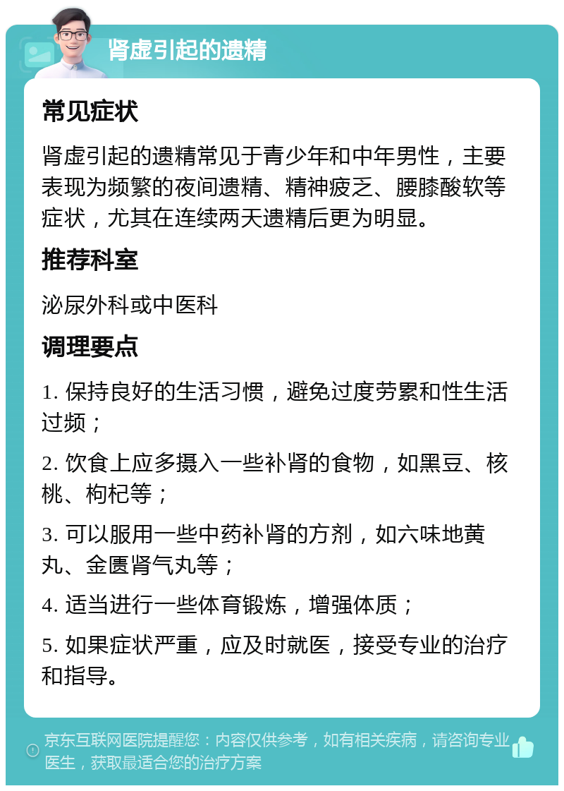 肾虚引起的遗精 常见症状 肾虚引起的遗精常见于青少年和中年男性，主要表现为频繁的夜间遗精、精神疲乏、腰膝酸软等症状，尤其在连续两天遗精后更为明显。 推荐科室 泌尿外科或中医科 调理要点 1. 保持良好的生活习惯，避免过度劳累和性生活过频； 2. 饮食上应多摄入一些补肾的食物，如黑豆、核桃、枸杞等； 3. 可以服用一些中药补肾的方剂，如六味地黄丸、金匮肾气丸等； 4. 适当进行一些体育锻炼，增强体质； 5. 如果症状严重，应及时就医，接受专业的治疗和指导。