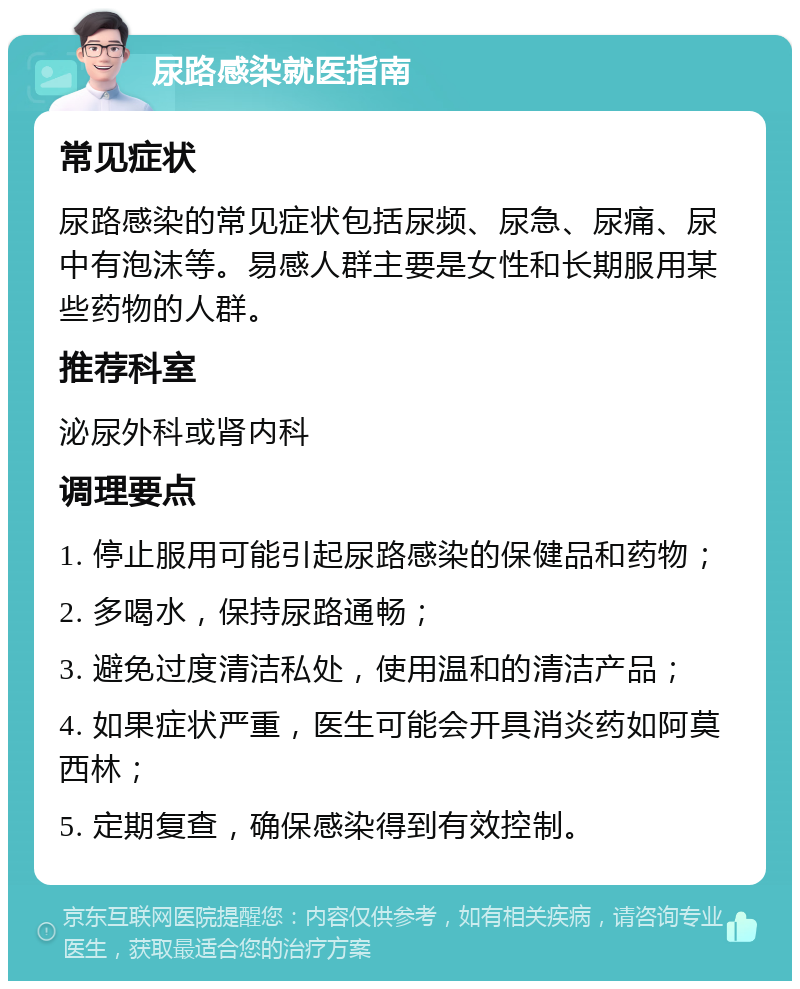 尿路感染就医指南 常见症状 尿路感染的常见症状包括尿频、尿急、尿痛、尿中有泡沫等。易感人群主要是女性和长期服用某些药物的人群。 推荐科室 泌尿外科或肾内科 调理要点 1. 停止服用可能引起尿路感染的保健品和药物； 2. 多喝水，保持尿路通畅； 3. 避免过度清洁私处，使用温和的清洁产品； 4. 如果症状严重，医生可能会开具消炎药如阿莫西林； 5. 定期复查，确保感染得到有效控制。