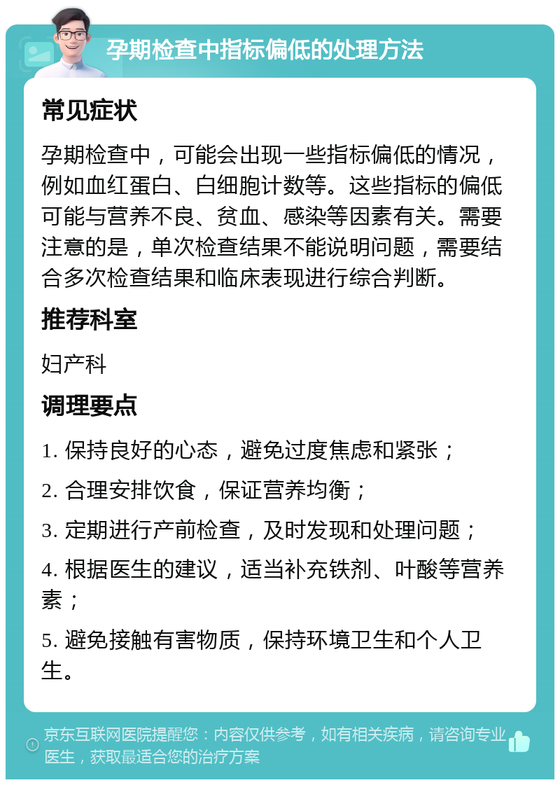 孕期检查中指标偏低的处理方法 常见症状 孕期检查中，可能会出现一些指标偏低的情况，例如血红蛋白、白细胞计数等。这些指标的偏低可能与营养不良、贫血、感染等因素有关。需要注意的是，单次检查结果不能说明问题，需要结合多次检查结果和临床表现进行综合判断。 推荐科室 妇产科 调理要点 1. 保持良好的心态，避免过度焦虑和紧张； 2. 合理安排饮食，保证营养均衡； 3. 定期进行产前检查，及时发现和处理问题； 4. 根据医生的建议，适当补充铁剂、叶酸等营养素； 5. 避免接触有害物质，保持环境卫生和个人卫生。