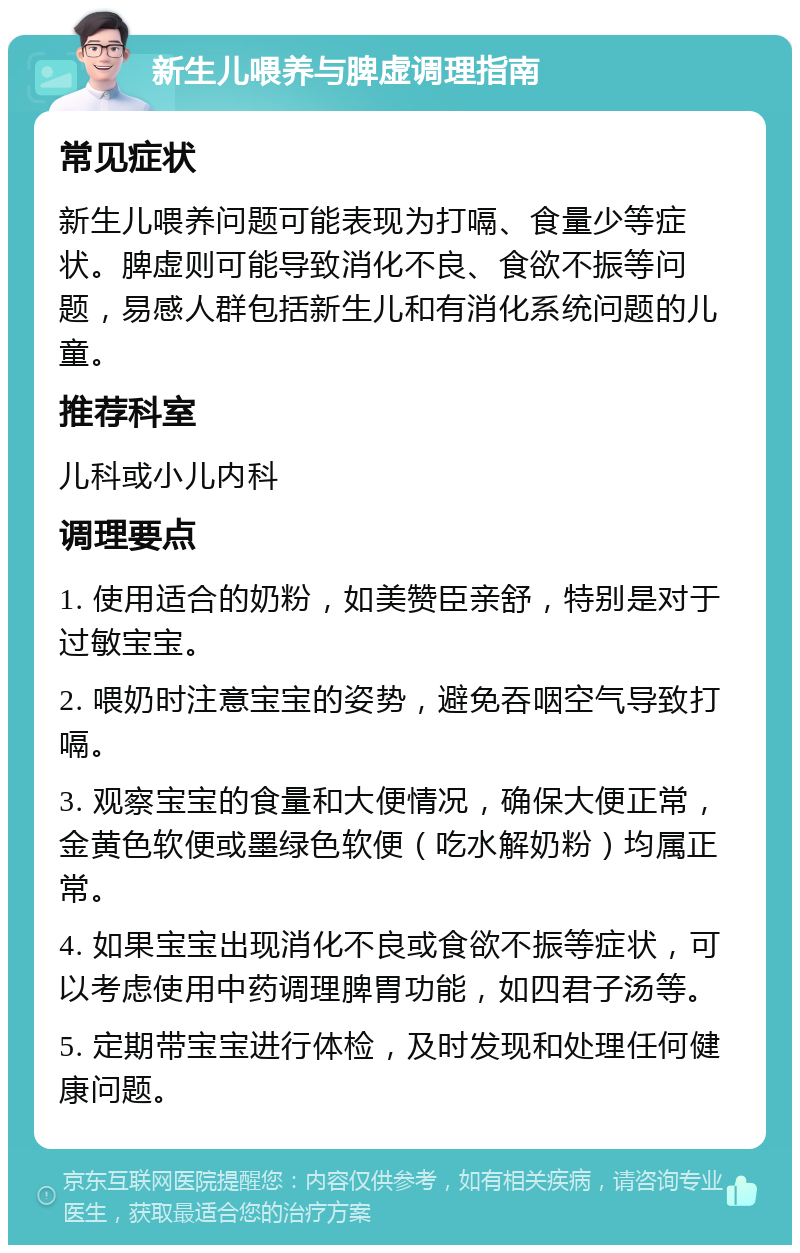 新生儿喂养与脾虚调理指南 常见症状 新生儿喂养问题可能表现为打嗝、食量少等症状。脾虚则可能导致消化不良、食欲不振等问题，易感人群包括新生儿和有消化系统问题的儿童。 推荐科室 儿科或小儿内科 调理要点 1. 使用适合的奶粉，如美赞臣亲舒，特别是对于过敏宝宝。 2. 喂奶时注意宝宝的姿势，避免吞咽空气导致打嗝。 3. 观察宝宝的食量和大便情况，确保大便正常，金黄色软便或墨绿色软便（吃水解奶粉）均属正常。 4. 如果宝宝出现消化不良或食欲不振等症状，可以考虑使用中药调理脾胃功能，如四君子汤等。 5. 定期带宝宝进行体检，及时发现和处理任何健康问题。