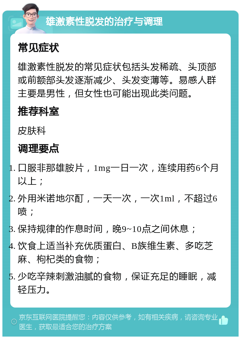 雄激素性脱发的治疗与调理 常见症状 雄激素性脱发的常见症状包括头发稀疏、头顶部或前额部头发逐渐减少、头发变薄等。易感人群主要是男性，但女性也可能出现此类问题。 推荐科室 皮肤科 调理要点 口服非那雄胺片，1mg一日一次，连续用药6个月以上； 外用米诺地尔酊，一天一次，一次1ml，不超过6喷； 保持规律的作息时间，晚9~10点之间休息； 饮食上适当补充优质蛋白、B族维生素、多吃芝麻、枸杞类的食物； 少吃辛辣刺激油腻的食物，保证充足的睡眠，减轻压力。