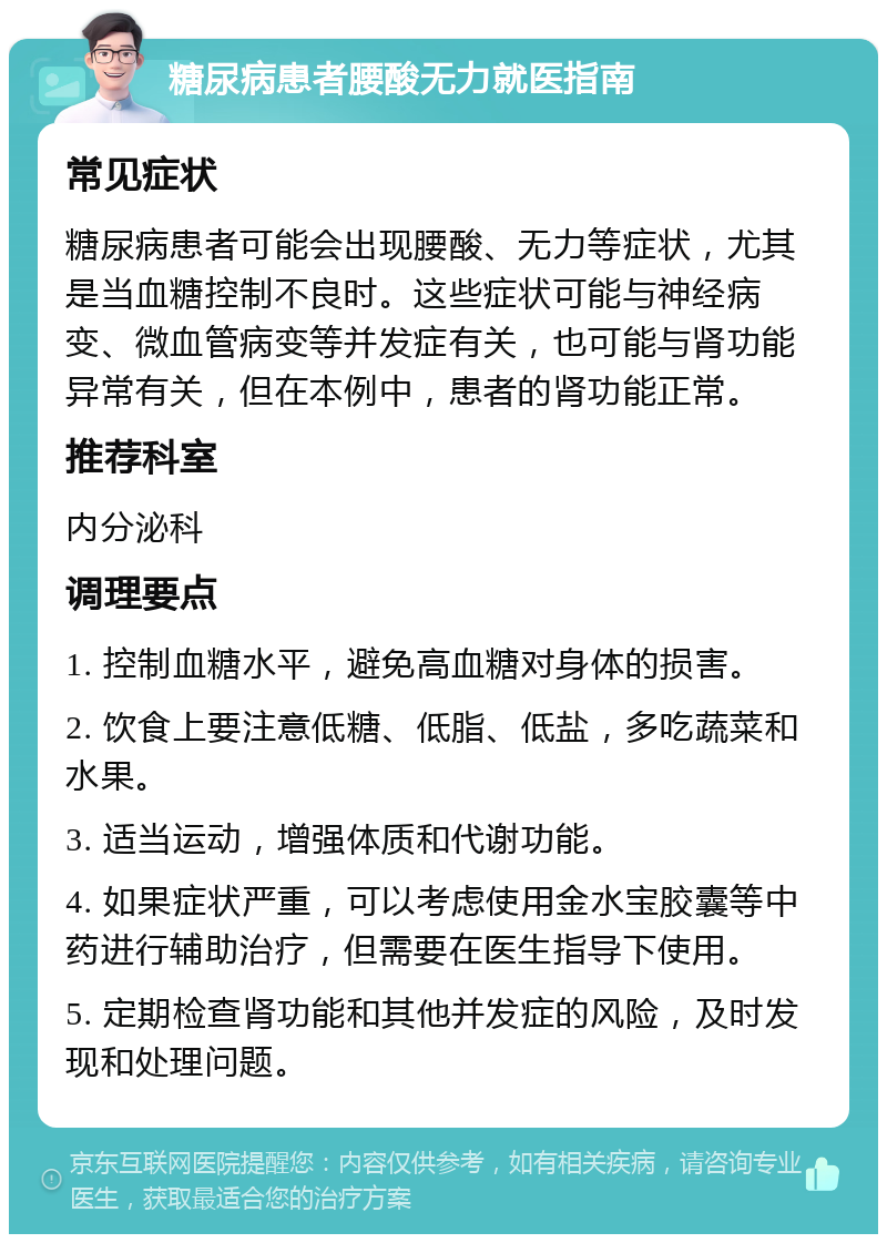 糖尿病患者腰酸无力就医指南 常见症状 糖尿病患者可能会出现腰酸、无力等症状，尤其是当血糖控制不良时。这些症状可能与神经病变、微血管病变等并发症有关，也可能与肾功能异常有关，但在本例中，患者的肾功能正常。 推荐科室 内分泌科 调理要点 1. 控制血糖水平，避免高血糖对身体的损害。 2. 饮食上要注意低糖、低脂、低盐，多吃蔬菜和水果。 3. 适当运动，增强体质和代谢功能。 4. 如果症状严重，可以考虑使用金水宝胶囊等中药进行辅助治疗，但需要在医生指导下使用。 5. 定期检查肾功能和其他并发症的风险，及时发现和处理问题。