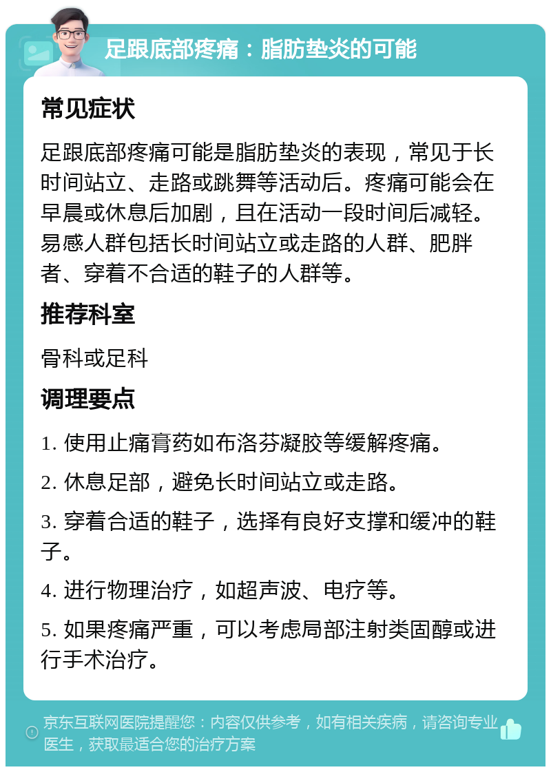 足跟底部疼痛：脂肪垫炎的可能 常见症状 足跟底部疼痛可能是脂肪垫炎的表现，常见于长时间站立、走路或跳舞等活动后。疼痛可能会在早晨或休息后加剧，且在活动一段时间后减轻。易感人群包括长时间站立或走路的人群、肥胖者、穿着不合适的鞋子的人群等。 推荐科室 骨科或足科 调理要点 1. 使用止痛膏药如布洛芬凝胶等缓解疼痛。 2. 休息足部，避免长时间站立或走路。 3. 穿着合适的鞋子，选择有良好支撑和缓冲的鞋子。 4. 进行物理治疗，如超声波、电疗等。 5. 如果疼痛严重，可以考虑局部注射类固醇或进行手术治疗。