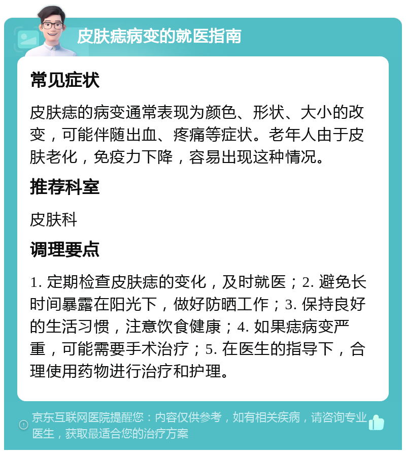 皮肤痣病变的就医指南 常见症状 皮肤痣的病变通常表现为颜色、形状、大小的改变，可能伴随出血、疼痛等症状。老年人由于皮肤老化，免疫力下降，容易出现这种情况。 推荐科室 皮肤科 调理要点 1. 定期检查皮肤痣的变化，及时就医；2. 避免长时间暴露在阳光下，做好防晒工作；3. 保持良好的生活习惯，注意饮食健康；4. 如果痣病变严重，可能需要手术治疗；5. 在医生的指导下，合理使用药物进行治疗和护理。