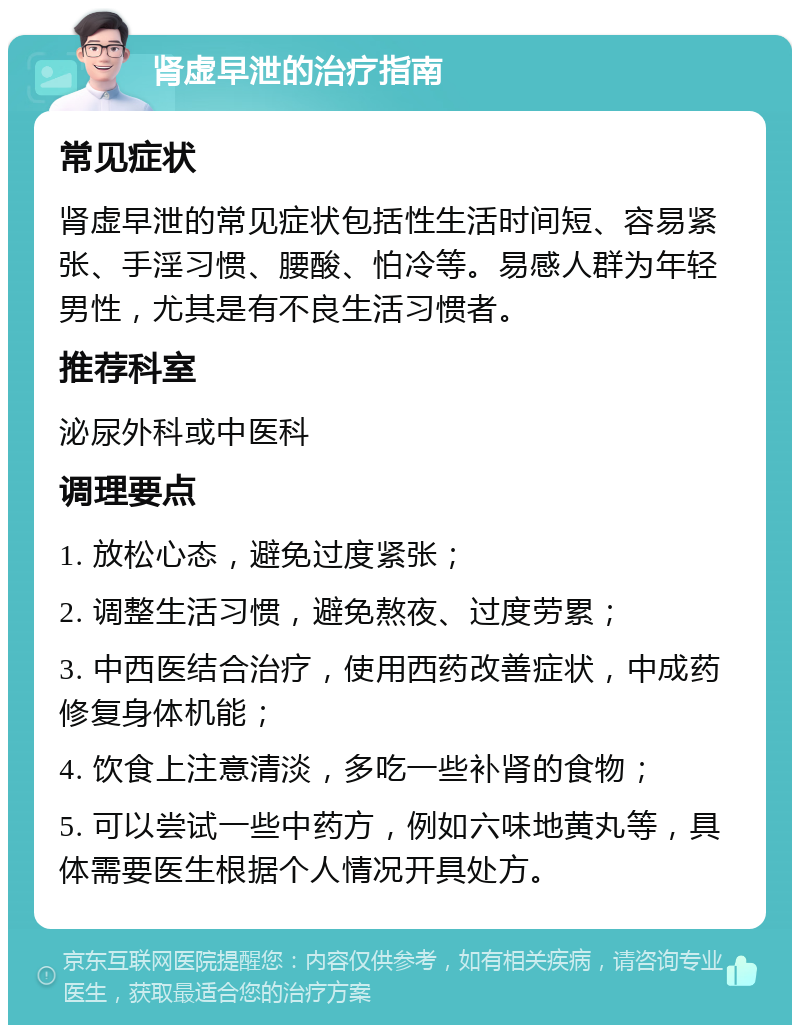 肾虚早泄的治疗指南 常见症状 肾虚早泄的常见症状包括性生活时间短、容易紧张、手淫习惯、腰酸、怕冷等。易感人群为年轻男性，尤其是有不良生活习惯者。 推荐科室 泌尿外科或中医科 调理要点 1. 放松心态，避免过度紧张； 2. 调整生活习惯，避免熬夜、过度劳累； 3. 中西医结合治疗，使用西药改善症状，中成药修复身体机能； 4. 饮食上注意清淡，多吃一些补肾的食物； 5. 可以尝试一些中药方，例如六味地黄丸等，具体需要医生根据个人情况开具处方。