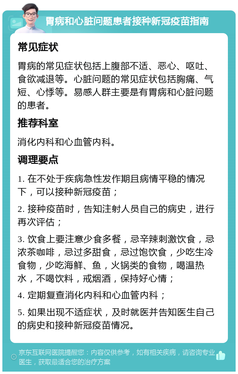 胃病和心脏问题患者接种新冠疫苗指南 常见症状 胃病的常见症状包括上腹部不适、恶心、呕吐、食欲减退等。心脏问题的常见症状包括胸痛、气短、心悸等。易感人群主要是有胃病和心脏问题的患者。 推荐科室 消化内科和心血管内科。 调理要点 1. 在不处于疾病急性发作期且病情平稳的情况下，可以接种新冠疫苗； 2. 接种疫苗时，告知注射人员自己的病史，进行再次评估； 3. 饮食上要注意少食多餐，忌辛辣刺激饮食，忌浓茶咖啡，忌过多甜食，忌过饱饮食，少吃生冷食物，少吃海鲜、鱼，火锅类的食物，喝温热水，不喝饮料，戒烟酒，保持好心情； 4. 定期复查消化内科和心血管内科； 5. 如果出现不适症状，及时就医并告知医生自己的病史和接种新冠疫苗情况。