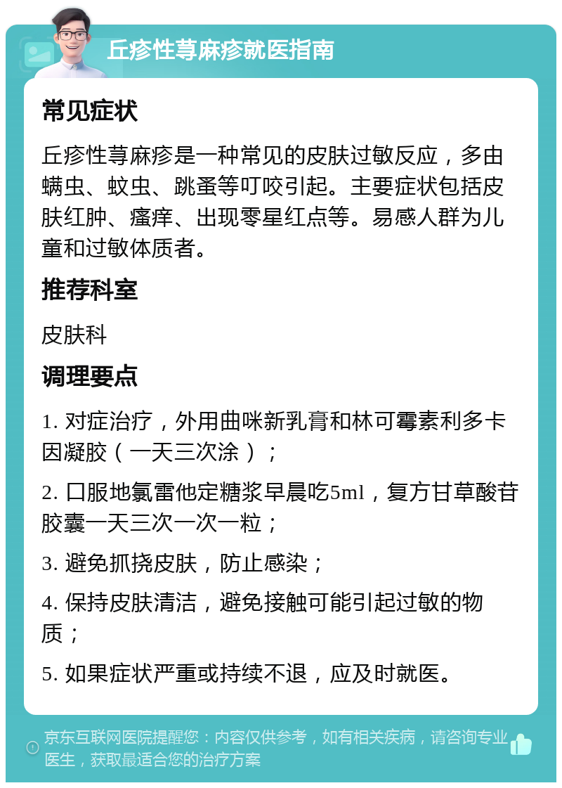 丘疹性荨麻疹就医指南 常见症状 丘疹性荨麻疹是一种常见的皮肤过敏反应，多由螨虫、蚊虫、跳蚤等叮咬引起。主要症状包括皮肤红肿、瘙痒、出现零星红点等。易感人群为儿童和过敏体质者。 推荐科室 皮肤科 调理要点 1. 对症治疗，外用曲咪新乳膏和林可霉素利多卡因凝胶（一天三次涂）； 2. 口服地氯雷他定糖浆早晨吃5ml，复方甘草酸苷胶囊一天三次一次一粒； 3. 避免抓挠皮肤，防止感染； 4. 保持皮肤清洁，避免接触可能引起过敏的物质； 5. 如果症状严重或持续不退，应及时就医。