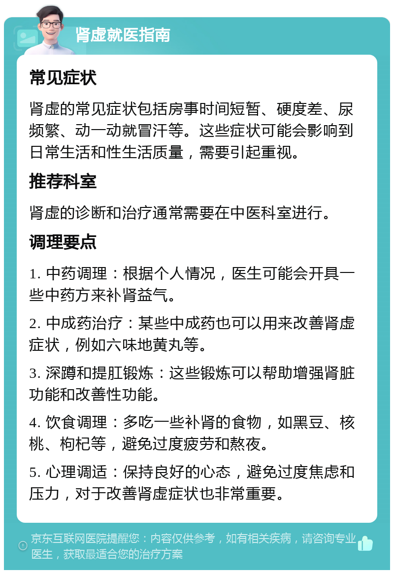 肾虚就医指南 常见症状 肾虚的常见症状包括房事时间短暂、硬度差、尿频繁、动一动就冒汗等。这些症状可能会影响到日常生活和性生活质量，需要引起重视。 推荐科室 肾虚的诊断和治疗通常需要在中医科室进行。 调理要点 1. 中药调理：根据个人情况，医生可能会开具一些中药方来补肾益气。 2. 中成药治疗：某些中成药也可以用来改善肾虚症状，例如六味地黄丸等。 3. 深蹲和提肛锻炼：这些锻炼可以帮助增强肾脏功能和改善性功能。 4. 饮食调理：多吃一些补肾的食物，如黑豆、核桃、枸杞等，避免过度疲劳和熬夜。 5. 心理调适：保持良好的心态，避免过度焦虑和压力，对于改善肾虚症状也非常重要。