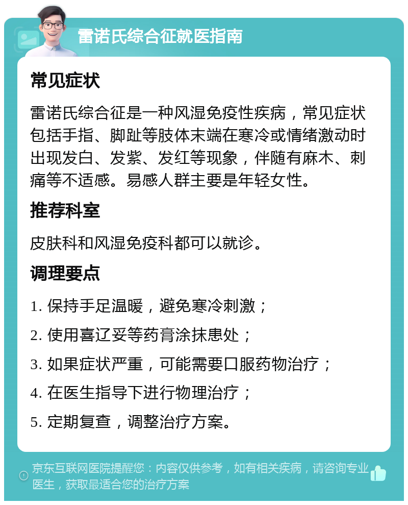 雷诺氏综合征就医指南 常见症状 雷诺氏综合征是一种风湿免疫性疾病，常见症状包括手指、脚趾等肢体末端在寒冷或情绪激动时出现发白、发紫、发红等现象，伴随有麻木、刺痛等不适感。易感人群主要是年轻女性。 推荐科室 皮肤科和风湿免疫科都可以就诊。 调理要点 1. 保持手足温暖，避免寒冷刺激； 2. 使用喜辽妥等药膏涂抹患处； 3. 如果症状严重，可能需要口服药物治疗； 4. 在医生指导下进行物理治疗； 5. 定期复查，调整治疗方案。