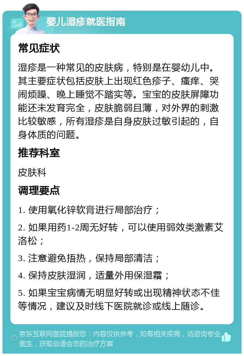 婴儿湿疹就医指南 常见症状 湿疹是一种常见的皮肤病，特别是在婴幼儿中。其主要症状包括皮肤上出现红色疹子、瘙痒、哭闹烦躁、晚上睡觉不踏实等。宝宝的皮肤屏障功能还未发育完全，皮肤脆弱且薄，对外界的刺激比较敏感，所有湿疹是自身皮肤过敏引起的，自身体质的问题。 推荐科室 皮肤科 调理要点 1. 使用氧化锌软膏进行局部治疗； 2. 如果用药1-2周无好转，可以使用弱效类激素艾洛松； 3. 注意避免捂热，保持局部清洁； 4. 保持皮肤湿润，适量外用保湿霜； 5. 如果宝宝病情无明显好转或出现精神状态不佳等情况，建议及时线下医院就诊或线上随诊。