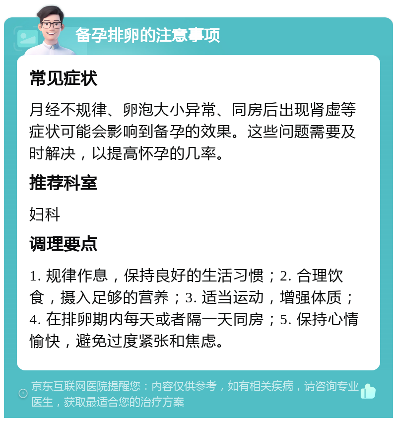 备孕排卵的注意事项 常见症状 月经不规律、卵泡大小异常、同房后出现肾虚等症状可能会影响到备孕的效果。这些问题需要及时解决，以提高怀孕的几率。 推荐科室 妇科 调理要点 1. 规律作息，保持良好的生活习惯；2. 合理饮食，摄入足够的营养；3. 适当运动，增强体质；4. 在排卵期内每天或者隔一天同房；5. 保持心情愉快，避免过度紧张和焦虑。