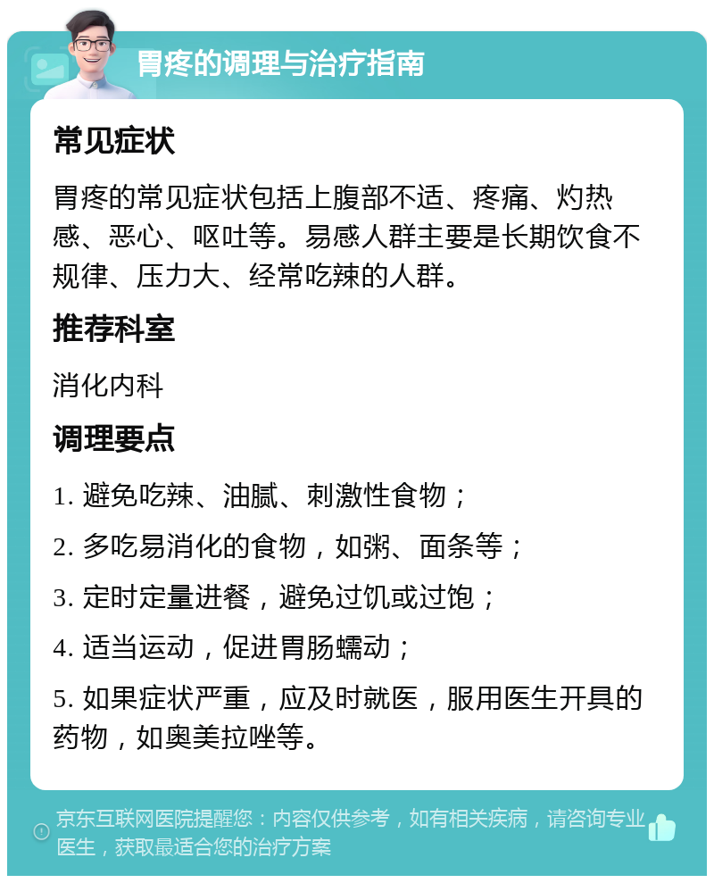 胃疼的调理与治疗指南 常见症状 胃疼的常见症状包括上腹部不适、疼痛、灼热感、恶心、呕吐等。易感人群主要是长期饮食不规律、压力大、经常吃辣的人群。 推荐科室 消化内科 调理要点 1. 避免吃辣、油腻、刺激性食物； 2. 多吃易消化的食物，如粥、面条等； 3. 定时定量进餐，避免过饥或过饱； 4. 适当运动，促进胃肠蠕动； 5. 如果症状严重，应及时就医，服用医生开具的药物，如奥美拉唑等。