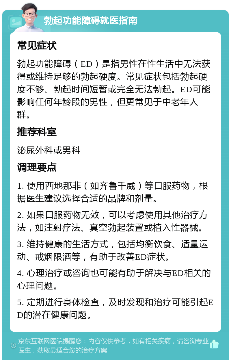 勃起功能障碍就医指南 常见症状 勃起功能障碍（ED）是指男性在性生活中无法获得或维持足够的勃起硬度。常见症状包括勃起硬度不够、勃起时间短暂或完全无法勃起。ED可能影响任何年龄段的男性，但更常见于中老年人群。 推荐科室 泌尿外科或男科 调理要点 1. 使用西地那非（如齐鲁千威）等口服药物，根据医生建议选择合适的品牌和剂量。 2. 如果口服药物无效，可以考虑使用其他治疗方法，如注射疗法、真空勃起装置或植入性器械。 3. 维持健康的生活方式，包括均衡饮食、适量运动、戒烟限酒等，有助于改善ED症状。 4. 心理治疗或咨询也可能有助于解决与ED相关的心理问题。 5. 定期进行身体检查，及时发现和治疗可能引起ED的潜在健康问题。