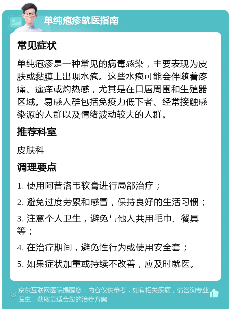 单纯疱疹就医指南 常见症状 单纯疱疹是一种常见的病毒感染，主要表现为皮肤或黏膜上出现水疱。这些水疱可能会伴随着疼痛、瘙痒或灼热感，尤其是在口唇周围和生殖器区域。易感人群包括免疫力低下者、经常接触感染源的人群以及情绪波动较大的人群。 推荐科室 皮肤科 调理要点 1. 使用阿昔洛韦软膏进行局部治疗； 2. 避免过度劳累和感冒，保持良好的生活习惯； 3. 注意个人卫生，避免与他人共用毛巾、餐具等； 4. 在治疗期间，避免性行为或使用安全套； 5. 如果症状加重或持续不改善，应及时就医。