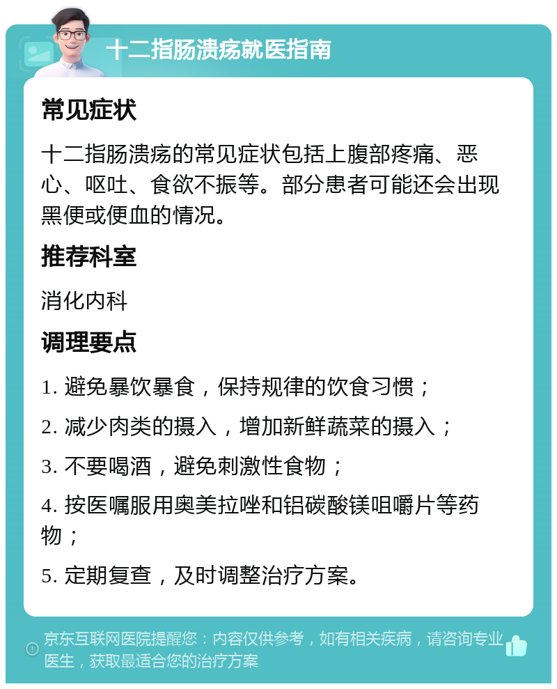 十二指肠溃疡就医指南 常见症状 十二指肠溃疡的常见症状包括上腹部疼痛、恶心、呕吐、食欲不振等。部分患者可能还会出现黑便或便血的情况。 推荐科室 消化内科 调理要点 1. 避免暴饮暴食，保持规律的饮食习惯； 2. 减少肉类的摄入，增加新鲜蔬菜的摄入； 3. 不要喝酒，避免刺激性食物； 4. 按医嘱服用奥美拉唑和铝碳酸镁咀嚼片等药物； 5. 定期复查，及时调整治疗方案。