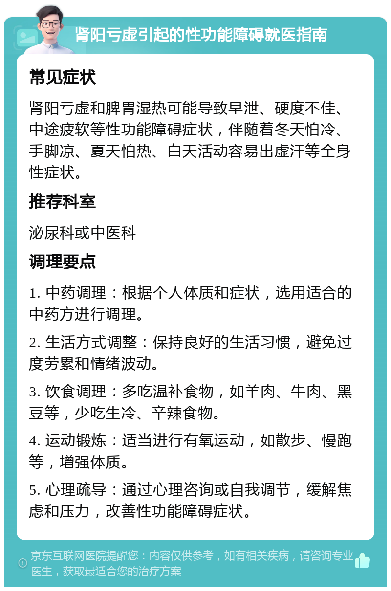 肾阳亏虚引起的性功能障碍就医指南 常见症状 肾阳亏虚和脾胃湿热可能导致早泄、硬度不佳、中途疲软等性功能障碍症状，伴随着冬天怕冷、手脚凉、夏天怕热、白天活动容易出虚汗等全身性症状。 推荐科室 泌尿科或中医科 调理要点 1. 中药调理：根据个人体质和症状，选用适合的中药方进行调理。 2. 生活方式调整：保持良好的生活习惯，避免过度劳累和情绪波动。 3. 饮食调理：多吃温补食物，如羊肉、牛肉、黑豆等，少吃生冷、辛辣食物。 4. 运动锻炼：适当进行有氧运动，如散步、慢跑等，增强体质。 5. 心理疏导：通过心理咨询或自我调节，缓解焦虑和压力，改善性功能障碍症状。