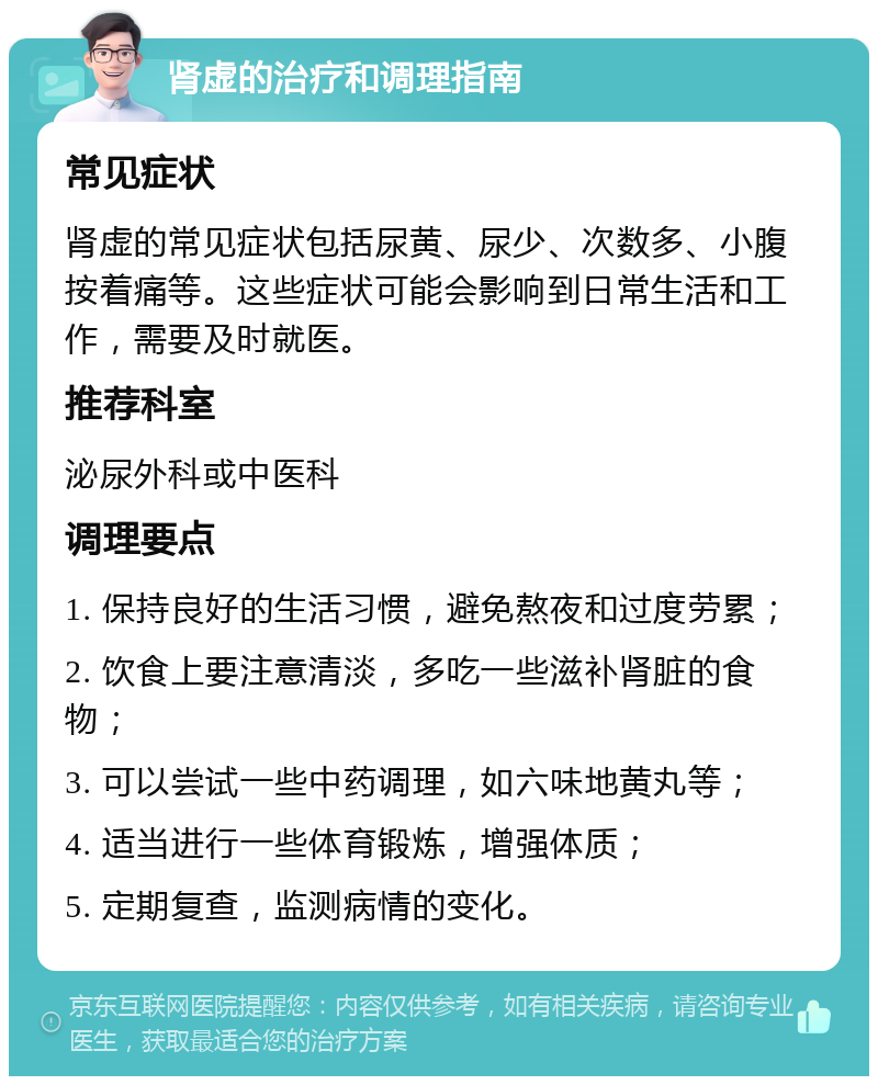 肾虚的治疗和调理指南 常见症状 肾虚的常见症状包括尿黄、尿少、次数多、小腹按着痛等。这些症状可能会影响到日常生活和工作，需要及时就医。 推荐科室 泌尿外科或中医科 调理要点 1. 保持良好的生活习惯，避免熬夜和过度劳累； 2. 饮食上要注意清淡，多吃一些滋补肾脏的食物； 3. 可以尝试一些中药调理，如六味地黄丸等； 4. 适当进行一些体育锻炼，增强体质； 5. 定期复查，监测病情的变化。