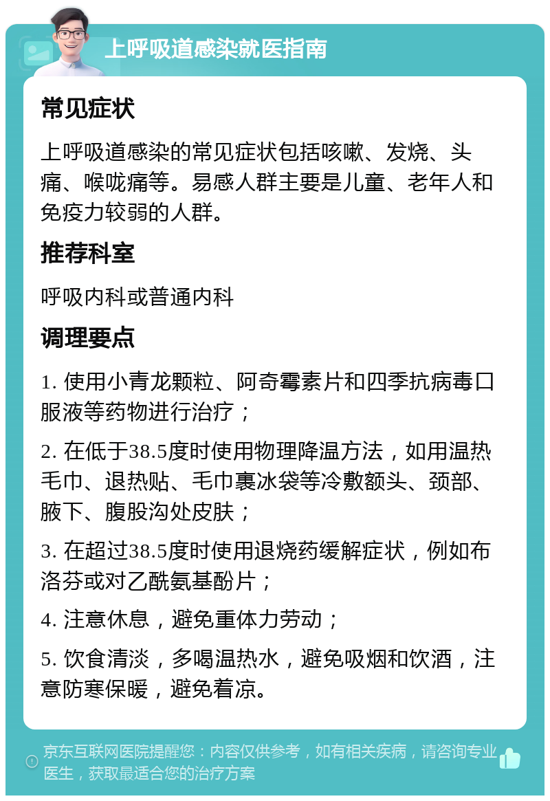 上呼吸道感染就医指南 常见症状 上呼吸道感染的常见症状包括咳嗽、发烧、头痛、喉咙痛等。易感人群主要是儿童、老年人和免疫力较弱的人群。 推荐科室 呼吸内科或普通内科 调理要点 1. 使用小青龙颗粒、阿奇霉素片和四季抗病毒口服液等药物进行治疗； 2. 在低于38.5度时使用物理降温方法，如用温热毛巾、退热贴、毛巾裹冰袋等冷敷额头、颈部、腋下、腹股沟处皮肤； 3. 在超过38.5度时使用退烧药缓解症状，例如布洛芬或对乙酰氨基酚片； 4. 注意休息，避免重体力劳动； 5. 饮食清淡，多喝温热水，避免吸烟和饮酒，注意防寒保暖，避免着凉。