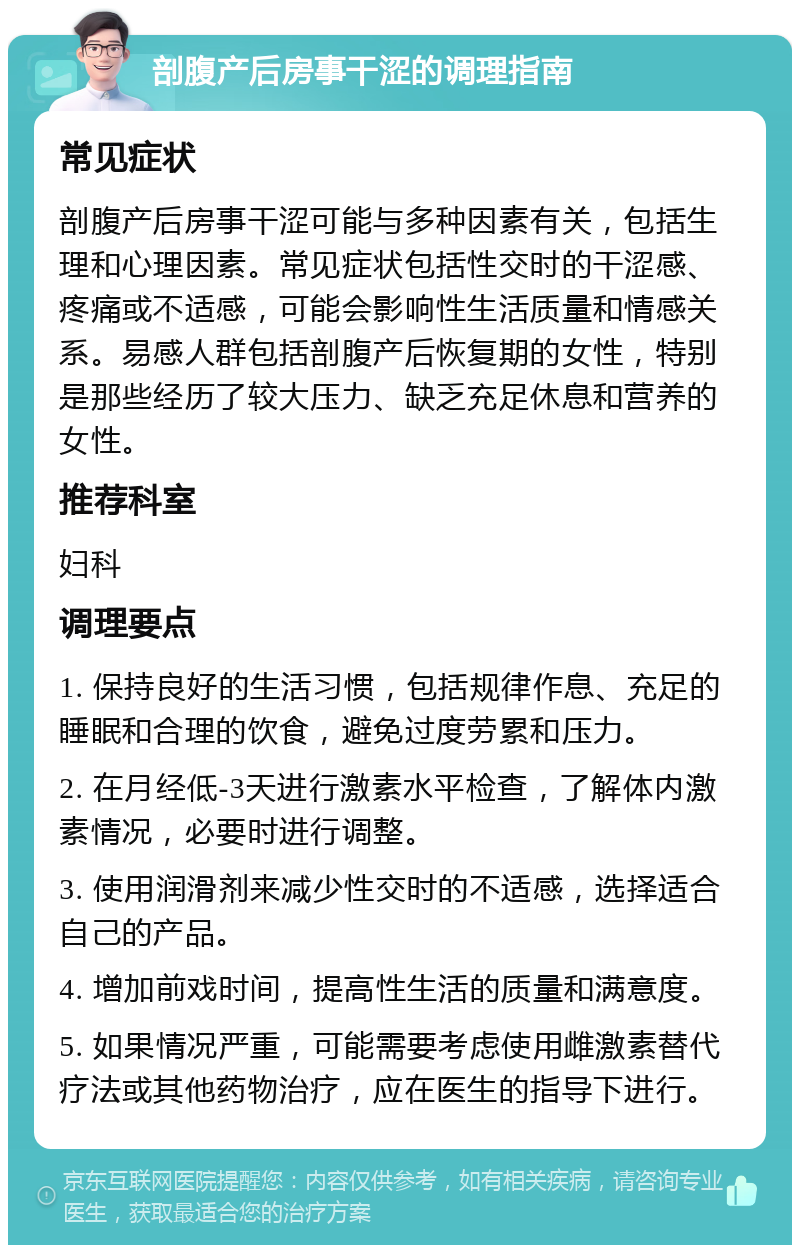 剖腹产后房事干涩的调理指南 常见症状 剖腹产后房事干涩可能与多种因素有关，包括生理和心理因素。常见症状包括性交时的干涩感、疼痛或不适感，可能会影响性生活质量和情感关系。易感人群包括剖腹产后恢复期的女性，特别是那些经历了较大压力、缺乏充足休息和营养的女性。 推荐科室 妇科 调理要点 1. 保持良好的生活习惯，包括规律作息、充足的睡眠和合理的饮食，避免过度劳累和压力。 2. 在月经低-3天进行激素水平检查，了解体内激素情况，必要时进行调整。 3. 使用润滑剂来减少性交时的不适感，选择适合自己的产品。 4. 增加前戏时间，提高性生活的质量和满意度。 5. 如果情况严重，可能需要考虑使用雌激素替代疗法或其他药物治疗，应在医生的指导下进行。