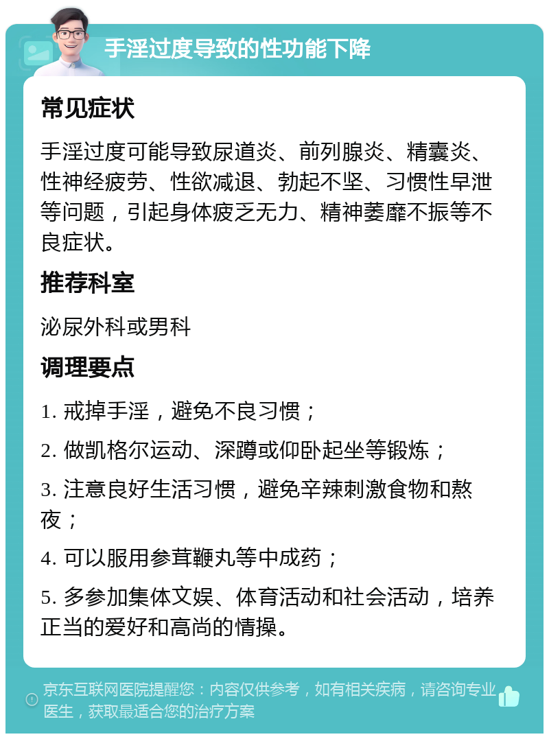 手淫过度导致的性功能下降 常见症状 手淫过度可能导致尿道炎、前列腺炎、精囊炎、性神经疲劳、性欲减退、勃起不坚、习惯性早泄等问题，引起身体疲乏无力、精神萎靡不振等不良症状。 推荐科室 泌尿外科或男科 调理要点 1. 戒掉手淫，避免不良习惯； 2. 做凯格尔运动、深蹲或仰卧起坐等锻炼； 3. 注意良好生活习惯，避免辛辣刺激食物和熬夜； 4. 可以服用参茸鞭丸等中成药； 5. 多参加集体文娱、体育活动和社会活动，培养正当的爱好和高尚的情操。