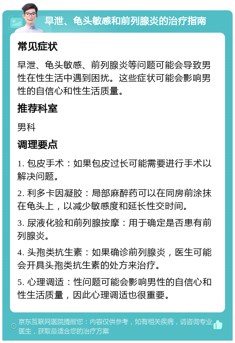 早泄、龟头敏感和前列腺炎的治疗指南 常见症状 早泄、龟头敏感、前列腺炎等问题可能会导致男性在性生活中遇到困扰。这些症状可能会影响男性的自信心和性生活质量。 推荐科室 男科 调理要点 1. 包皮手术：如果包皮过长可能需要进行手术以解决问题。 2. 利多卡因凝胶：局部麻醉药可以在同房前涂抹在龟头上，以减少敏感度和延长性交时间。 3. 尿液化验和前列腺按摩：用于确定是否患有前列腺炎。 4. 头孢类抗生素：如果确诊前列腺炎，医生可能会开具头孢类抗生素的处方来治疗。 5. 心理调适：性问题可能会影响男性的自信心和性生活质量，因此心理调适也很重要。